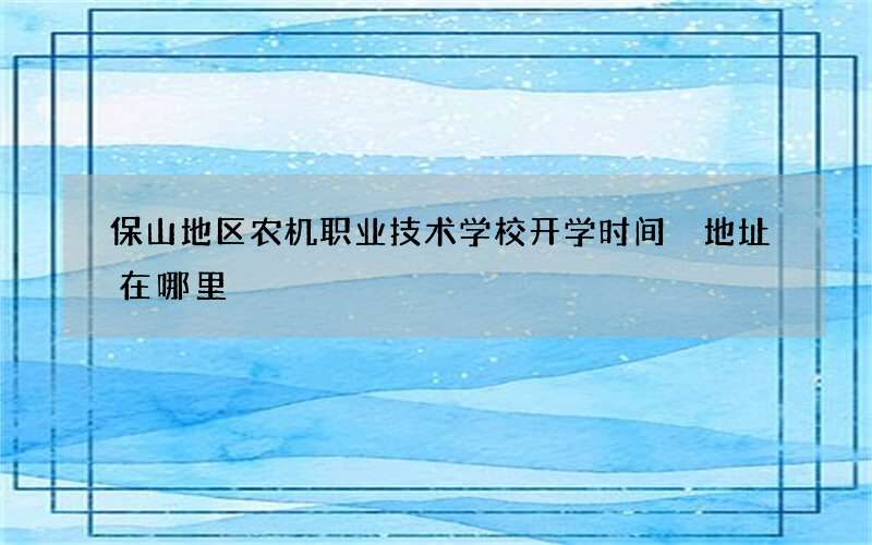 保山地区农机职业技术学校开学时间 地址在哪里